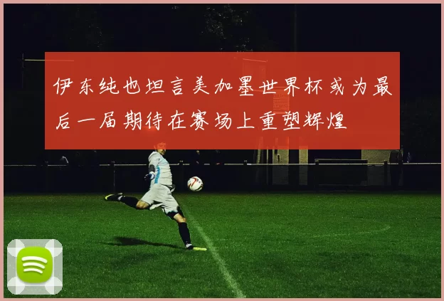伊东纯也坦言美加墨世界杯或为最后一届期待在赛场上重塑辉煌