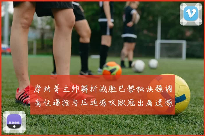 摩纳哥主帅解析战胜巴黎秘诀强调高位逼抢与压迫感叹欧冠出局遗憾