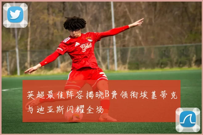 英超最佳阵容揭晓B费领衔埃基蒂克与迪亚斯闪耀全场