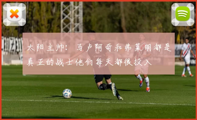 太阳主帅：马卢阿奇和弗莱明都是真正的战士他们每天都很投入