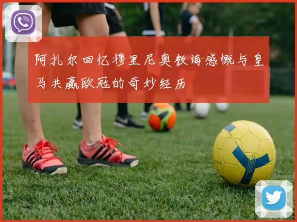 阿扎尔回忆穆里尼奥教诲感慨与皇马共赢欧冠的奇妙经历