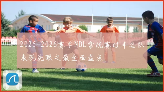 2025-2026赛季NBL常规赛过半各队表现亮眼之最全面盘点