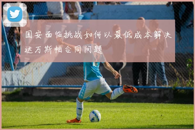 国安面临挑战如何以最低成本解决达万斯帕合同问题