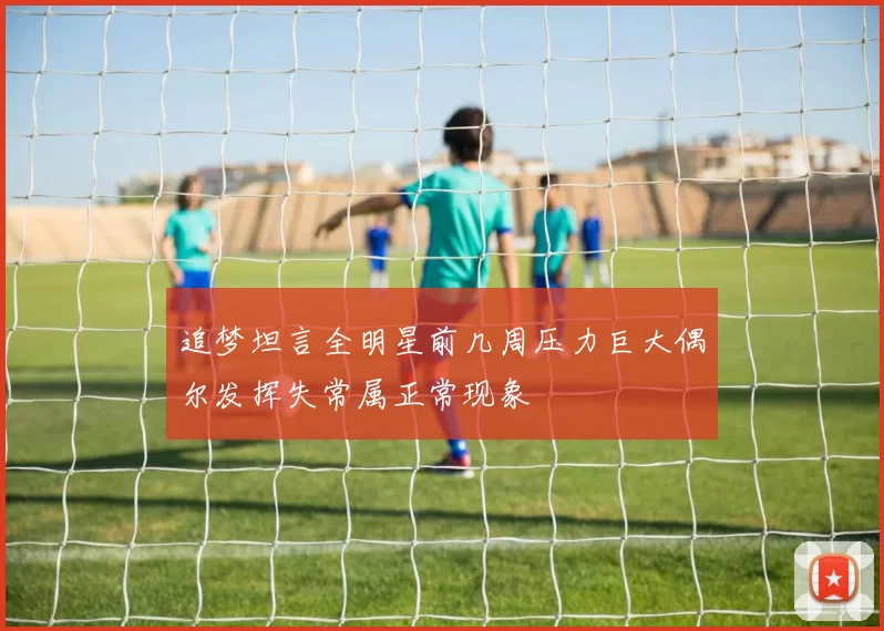 追梦坦言全明星前几周压力巨大偶尔发挥失常属正常现象