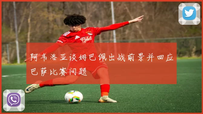 阿韦洛亚谈姆巴佩出战前景并回应巴萨比赛问题