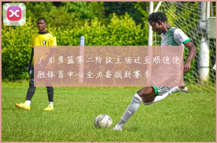 广东男篮第二阶段主场迁至顺德德胜体育中心全力备战新赛季