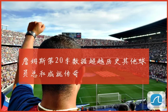 詹姆斯第20季数据超越历史其他球员总和成就传奇