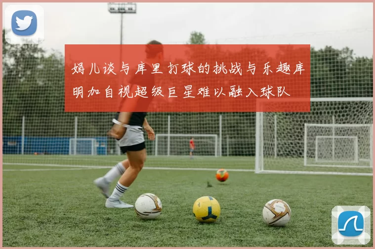 娟儿谈与库里打球的挑战与乐趣库明加自视超级巨星难以融入球队