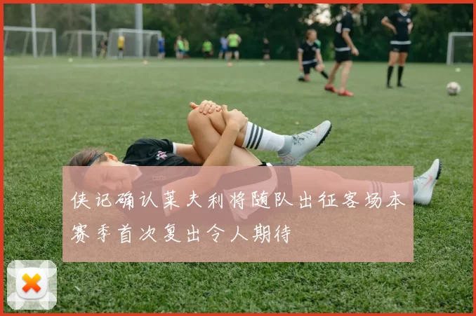 侠记确认莱夫利将随队出征客场本赛季首次复出令人期待
