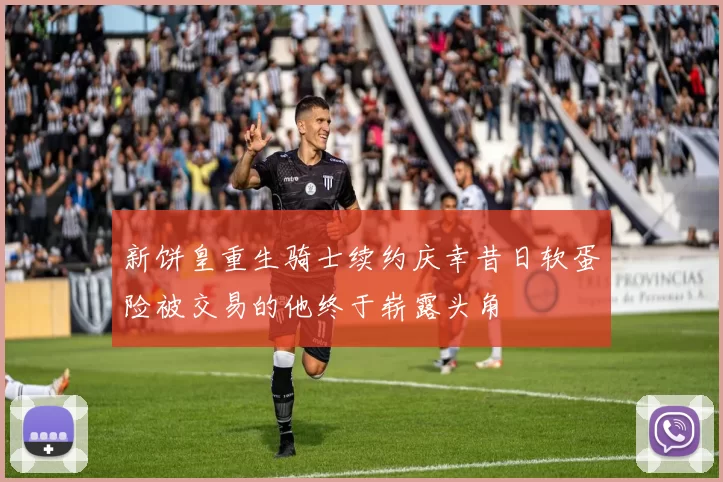新饼皇重生骑士续约庆幸昔日软蛋险被交易的他终于崭露头角