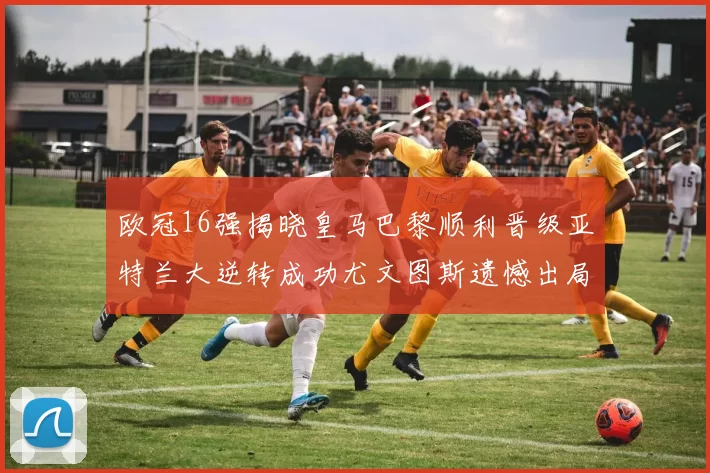欧冠16强揭晓皇马巴黎顺利晋级亚特兰大逆转成功尤文图斯遗憾出局