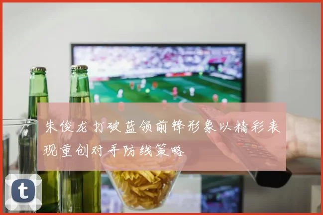 朱俊龙打破蓝领前锋形象以精彩表现重创对手防线策略