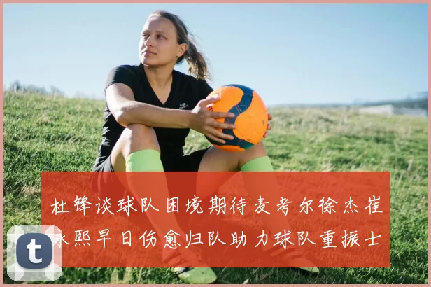 杜锋谈球队困境期待麦考尔徐杰崔永熙早日伤愈归队助力球队重振士气