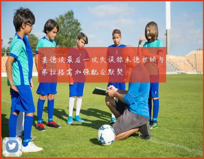 基德谈最后一攻失误称米德尔顿与弗拉格需加强配合默契