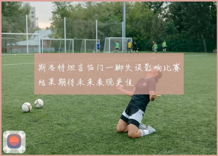 斯洛特坦言临门一脚失误影响比赛结果期待未来表现更佳