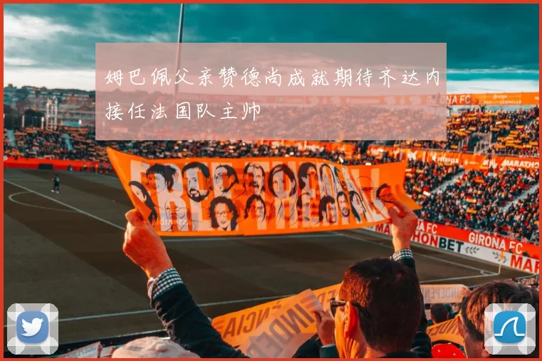 姆巴佩父亲赞德尚成就期待齐达内接任法国队主帅