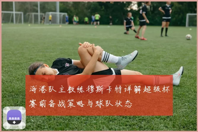 海港队主教练穆斯卡特详解超级杯赛前备战策略与球队状态