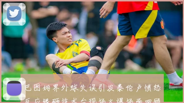 巴图姆界外球失误引发泰伦卢愤怒反应狠砸技术台现场火爆场面回顾